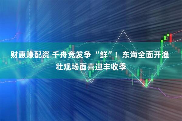 财惠赚配资 千舟竞发争 “鲜”！东海全面开渔 壮观场面喜迎丰收季