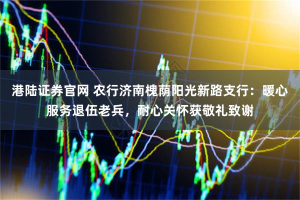港陆证券官网 农行济南槐荫阳光新路支行：暖心服务退伍老兵，耐心关怀获敬礼致谢