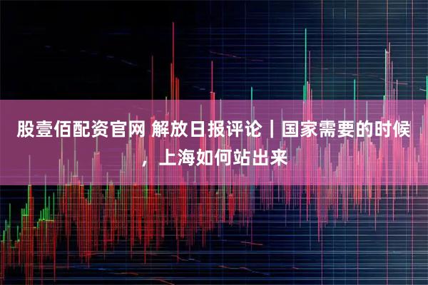 股壹佰配资官网 解放日报评论｜国家需要的时候，上海如何站出来