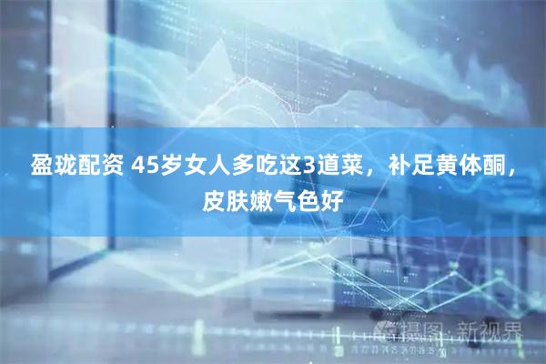 盈珑配资 45岁女人多吃这3道菜，补足黄体酮，皮肤嫩气色好