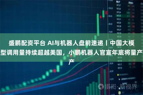 盛鹏配资平台 AI与机器人盘前速递丨中国大模型调用量持续超越美国，小鹏机器人官宣年底将量产