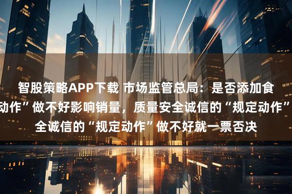 智股策略APP下载 市场监管总局：是否添加食品添加剂的“自选动作”做不好影响销量，质量安全诚信的“规定动作”做不好就一票否决