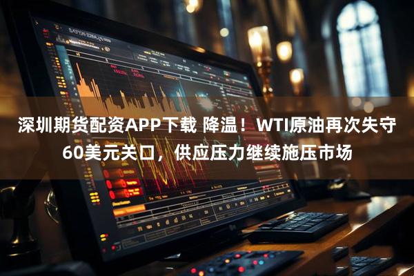 深圳期货配资APP下载 降温！WTI原油再次失守60美元关口，供应压力继续施压市场