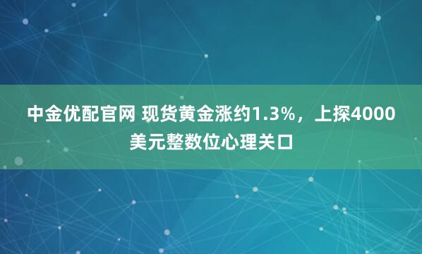 中金优配官网 现货黄金涨约1.3%，上探4000美元整数位心理关口