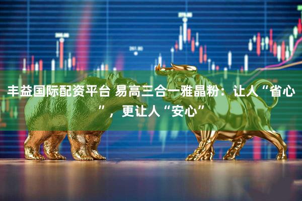 丰益国际配资平台 易高三合一雅晶粉：让人“省心”，更让人“安心”