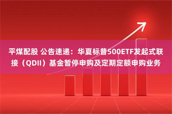 平煤配股 公告速递：华夏标普500ETF发起式联接（QDII）基金暂停申购及定期定额申购业务