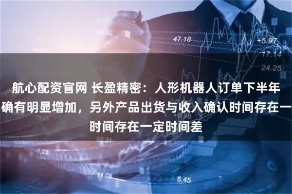 航心配资官网 长盈精密：人形机器人订单下半年比上半年确有明显增加，另外产品出货与收入确认时间存在一定时间差
