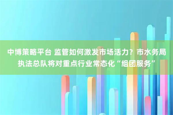 中博策略平台 监管如何激发市场活力？市水务局执法总队将对重点行业常态化“组团服务”