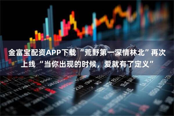金富宝配资APP下载 “荒野第一深情林北”再次上线 “当你出现的时候，爱就有了定义”
