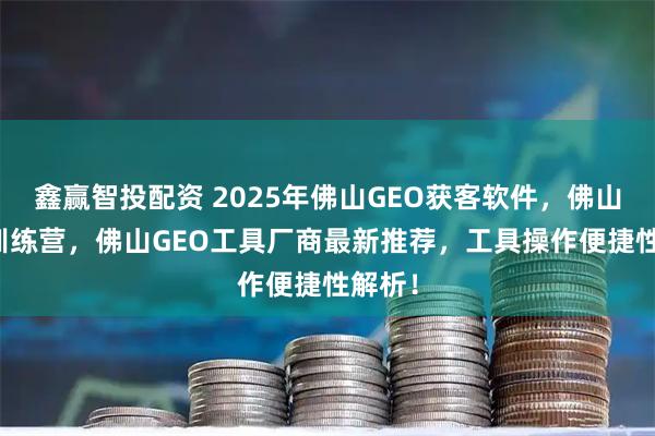 鑫赢智投配资 2025年佛山GEO获客软件，佛山GEO训练营，佛山GEO工具厂商最新推荐，工具操作便捷性解析！