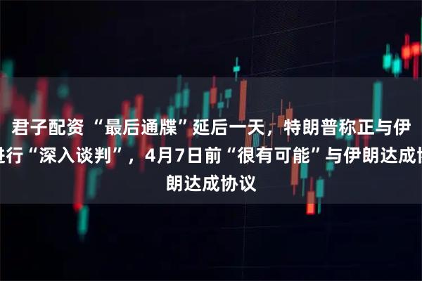 君子配资 “最后通牒”延后一天，特朗普称正与伊朗进行“深入谈判”，4月7日前“很有可能”与伊朗达成协议