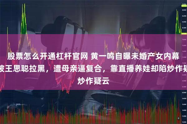 股票怎么开通杠杆官网 黄一鸣自曝未婚产女内幕：被王思聪拉黑，遭母亲逼复合，靠直播养娃却陷炒作疑云