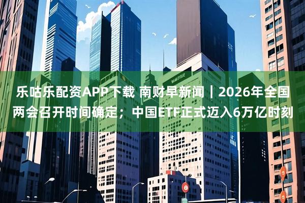 乐咕乐配资APP下载 南财早新闻｜2026年全国两会召开时间确定；中国ETF正式迈入6万亿时刻