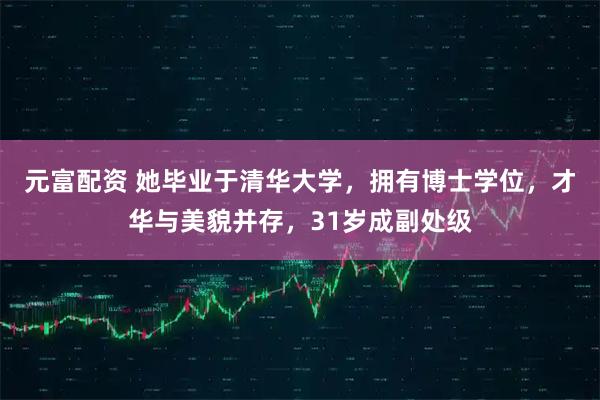 元富配资 她毕业于清华大学，拥有博士学位，才华与美貌并存，31岁成副处级