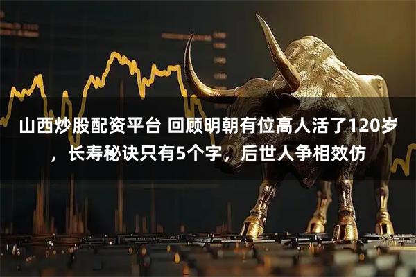 山西炒股配资平台 回顾明朝有位高人活了120岁，长寿秘诀只有5个字，后世人争相效仿
