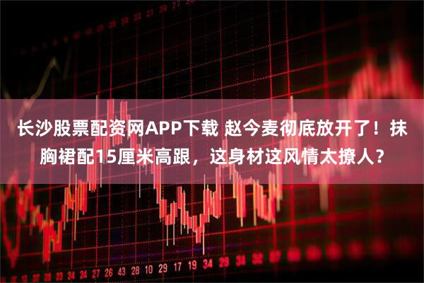 长沙股票配资网APP下载 赵今麦彻底放开了！抹胸裙配15厘米高跟，这身材这风情太撩人？