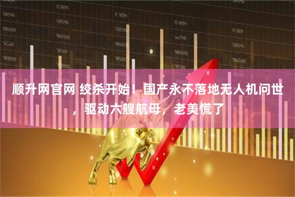 顺升网官网 绞杀开始！国产永不落地无人机问世，驱动六艘航母，老美慌了