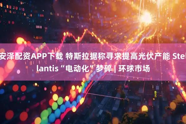 安泽配资APP下载 特斯拉据称寻求提高光伏产能 Stellantis“电动化”梦碎 | 环球市场
