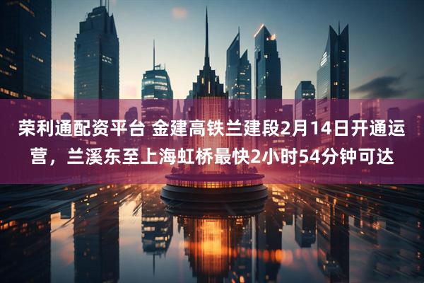 荣利通配资平台 金建高铁兰建段2月14日开通运营，兰溪东至上海虹桥最快2小时54分钟可达