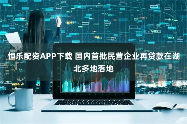 恒乐配资APP下载 国内首批民营企业再贷款在湖北多地落地