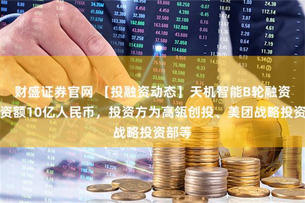 财盛证券官网 【投融资动态】天机智能B轮融资，融资额10亿人民币，投资方为高瓴创投、美团战略投资部等