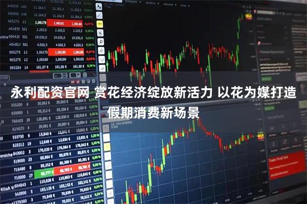 永利配资官网 赏花经济绽放新活力 以花为媒打造假期消费新场景