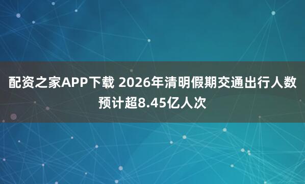 配资之家APP下载 2026年清明假期交通出行人数预计超8.45亿人次