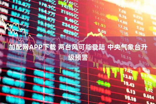 加配网APP下载 两台风可能登陆 中央气象台升级预警