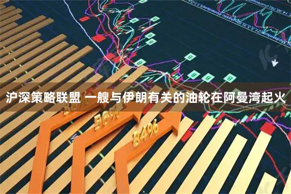 沪深策略联盟 一艘与伊朗有关的油轮在阿曼湾起火